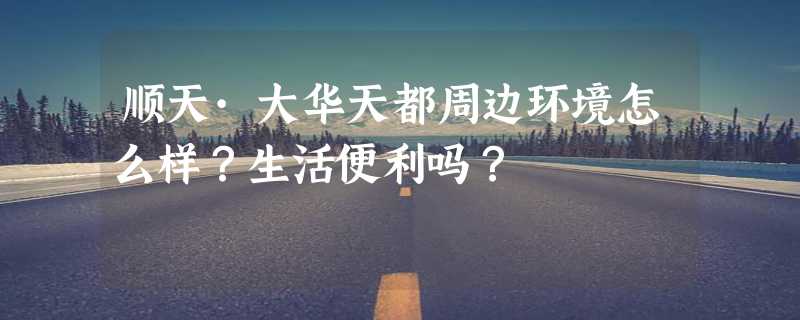 顺天·大华天都周边环境怎么样？生活便利吗？