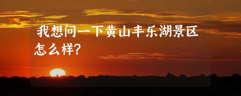 我想问一下黄山丰乐湖景区怎么样?