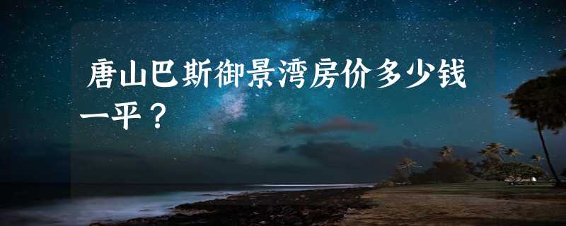 唐山巴斯御景湾房价多少钱一平？