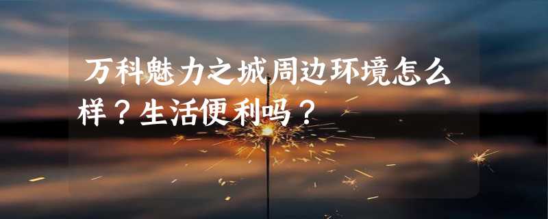 万科魅力之城周边环境怎么样？生活便利吗？