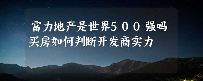 富力地产是世界500强吗买房如何判断开发商实力