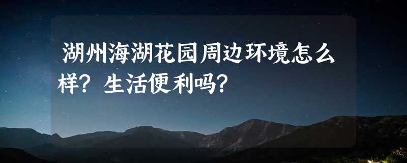 湖州海湖花园周边环境怎么样?生活便利吗?