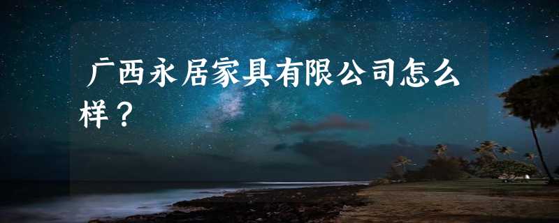 广西永居家具有限公司怎么样？