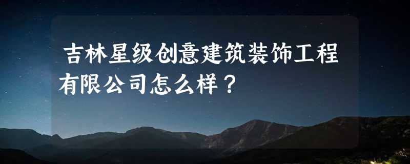 吉林星级创意建筑装饰工程有限公司怎么样？