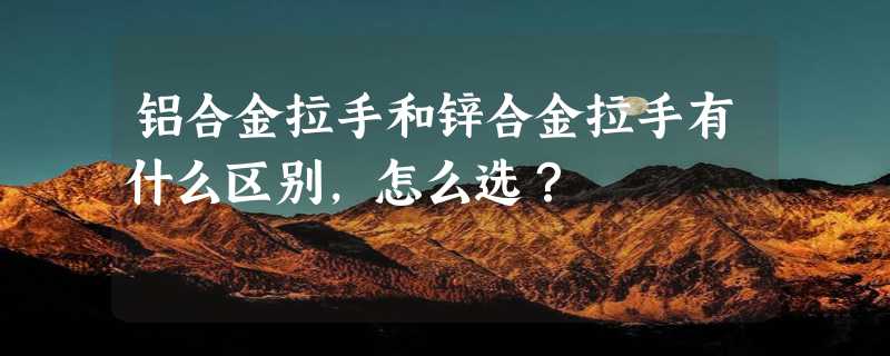 铝合金拉手和锌合金拉手有什么区别，怎么选？