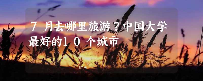 7月去哪里旅游？中国大学最好的10个城市