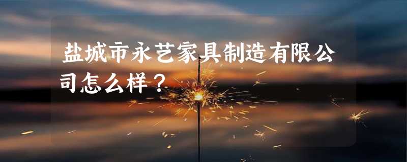 盐城市永艺家具制造有限公司怎么样？