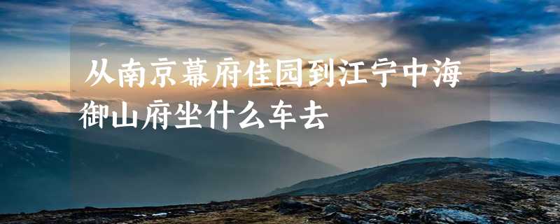 从南京幕府佳园到江宁中海御山府坐什么车去