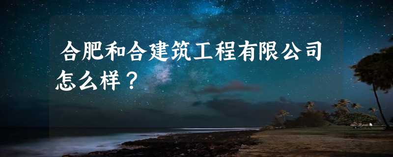 合肥和合建筑工程有限公司怎么样？