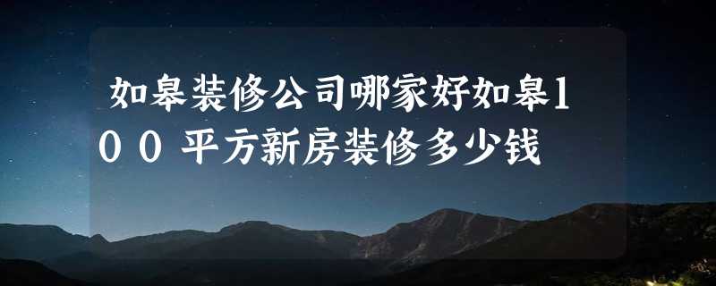 如皋装修公司哪家好如皋100平方新房装修多少钱