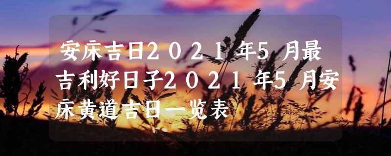 安床吉日2021年5月最吉利好日子2021年5月安床黄道吉日一览表