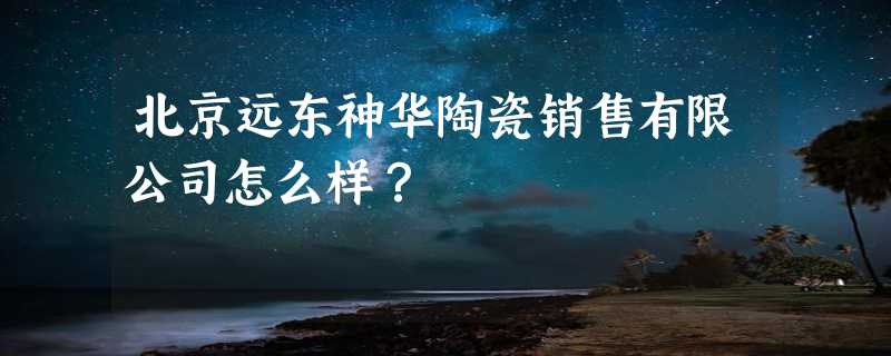 北京远东神华陶瓷销售有限公司怎么样？