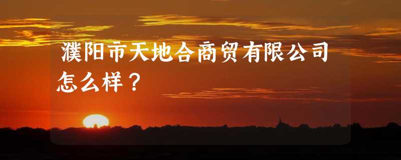 濮阳市天地合商贸有限公司怎么样？