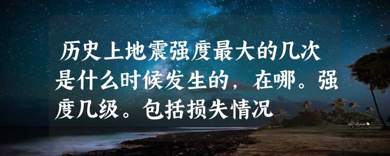 历史上地震强度最大的几次是什么时候发生的，在哪。强度几级。包括损失情况