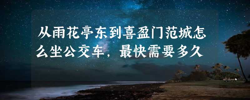 从雨花亭东到喜盈门范城怎么坐公交车，最快需要多久