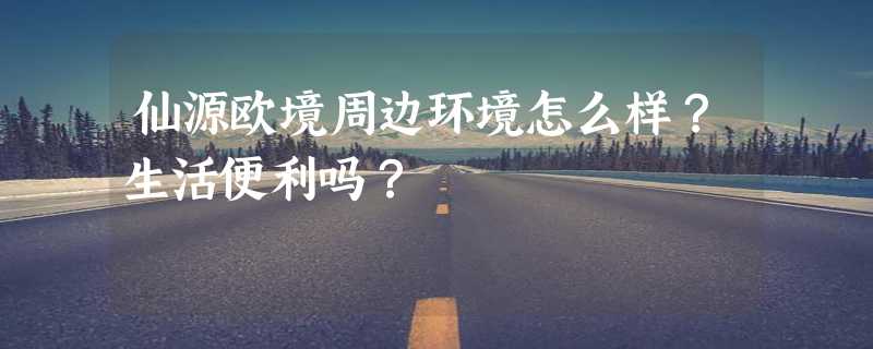 仙源欧境周边环境怎么样？生活便利吗？