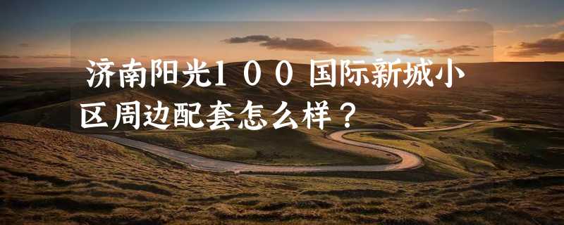 济南阳光100国际新城小区周边配套怎么样？