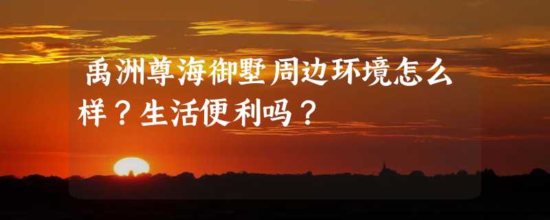 禹洲尊海御墅周边环境怎么样？生活便利吗？