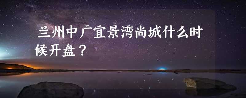 兰州中广宜景湾尚城什么时候开盘？