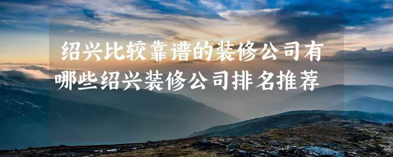 绍兴比较靠谱的装修公司有哪些绍兴装修公司排名推荐