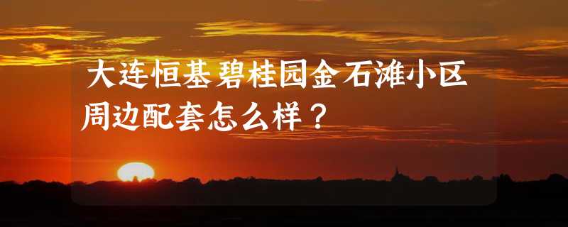 大连恒基碧桂园金石滩小区周边配套怎么样？