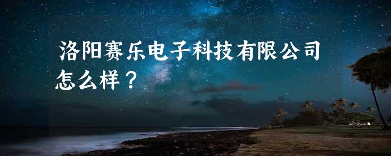 洛阳赛乐电子科技有限公司怎么样？