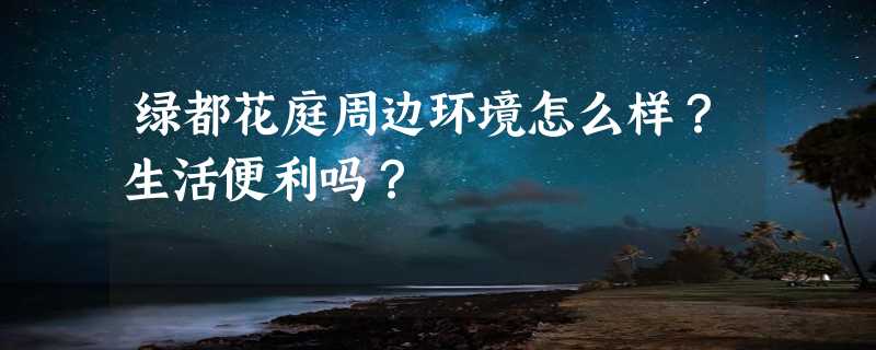 绿都花庭周边环境怎么样？生活便利吗？