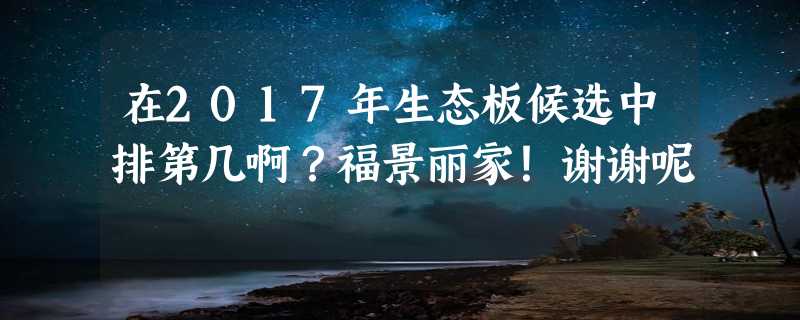 在2017年生态板候选中排第几啊？福景丽家！谢谢呢