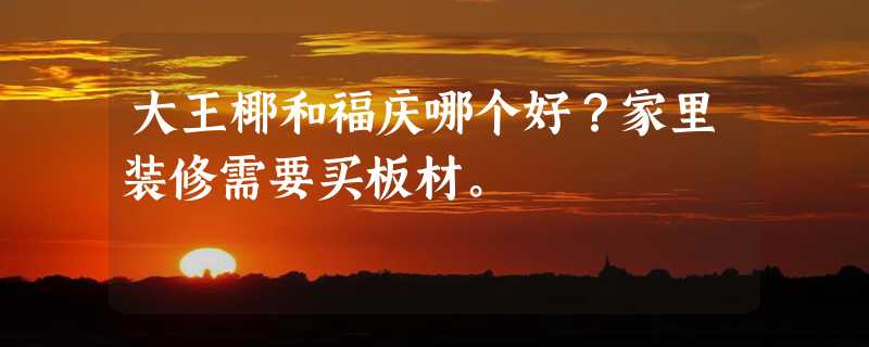 大王椰和福庆哪个好？家里装修需要买板材。