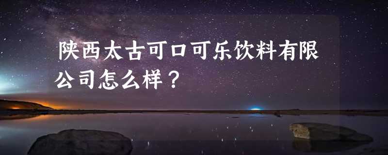 陕西太古可口可乐饮料有限公司怎么样？