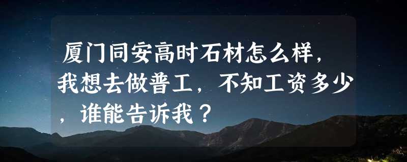 厦门同安高时石材怎么样，我想去做普工，不知工资多少，谁能告诉我？