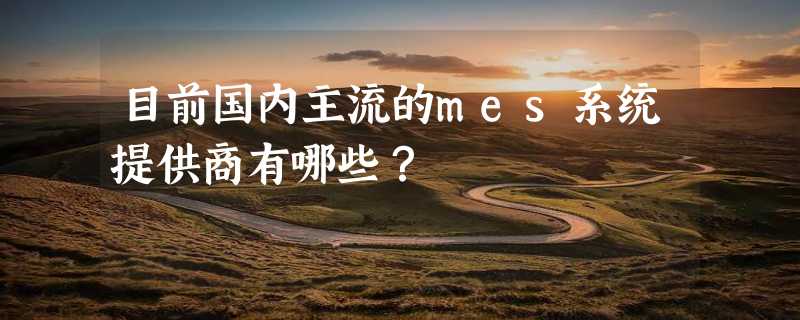 目前国内主流的mes系统提供商有哪些？