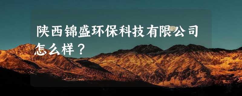 陕西锦盛环保科技有限公司怎么样？