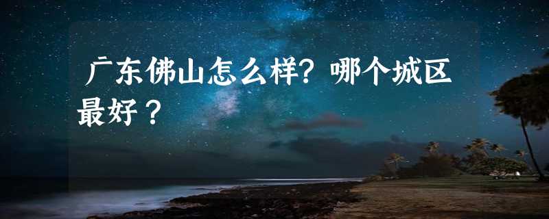 广东佛山怎么样?哪个城区最好？