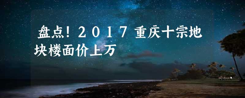 盘点！2017重庆十宗地块楼面价上万