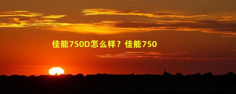 佳能750D怎么样？佳能750D好吗