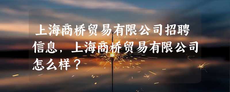 上海商桥贸易有限公司招聘信息,上海商桥贸易有限公司怎么样？