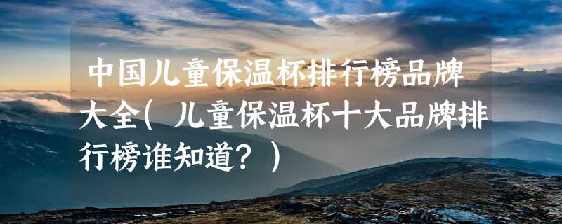 中国儿童保温杯排行榜品牌大全(儿童保温杯十大品牌排行榜谁知道?)