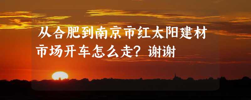 从合肥到南京市红太阳建材市场开车怎么走?谢谢