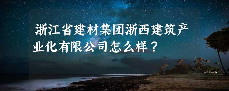 浙江省建材集团浙西建筑产业化有限公司怎么样？