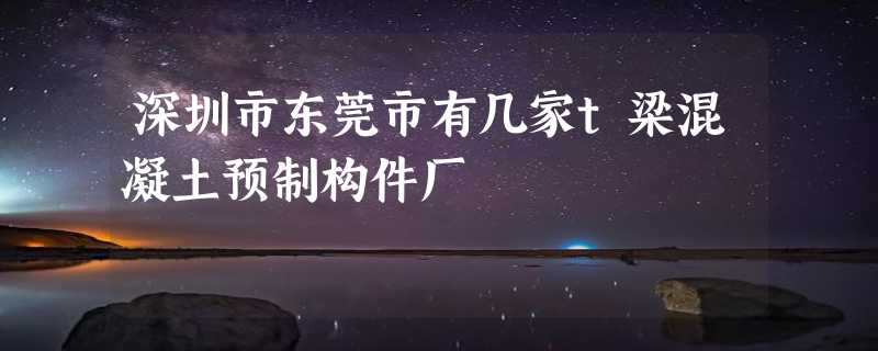 深圳市东莞市有几家t梁混凝土预制构件厂